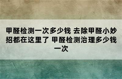 甲醛检测一次多少钱 去除甲醛小妙招都在这里了 甲醛检测治理多少钱一次